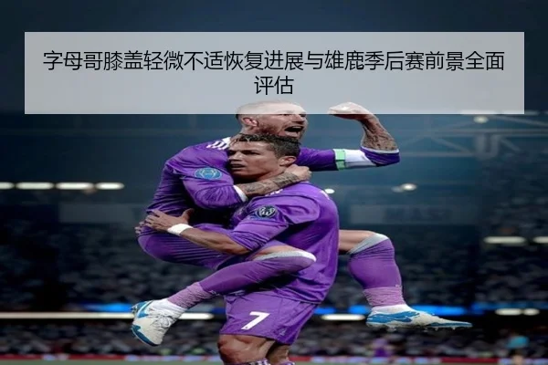 字母哥膝盖轻微不适恢复进展与雄鹿季后赛前景全面评估