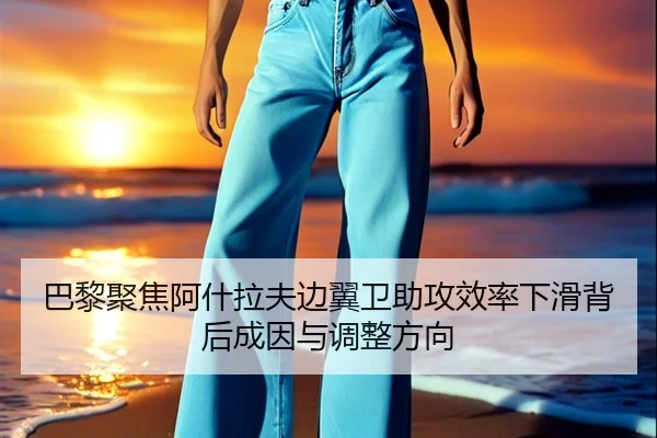 巴黎聚焦阿什拉夫边翼卫助攻效率下滑背后成因与调整方向